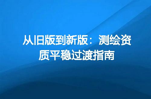 从旧版到新版：测绘资质平稳过渡指南