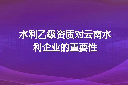 水利乙级资质对云南水利企业的重要性