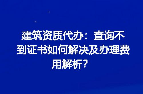 建筑资质代办：查询不到证书如何解决及办理费用解析？