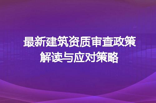最新建筑资质审查政策解读与应对策略