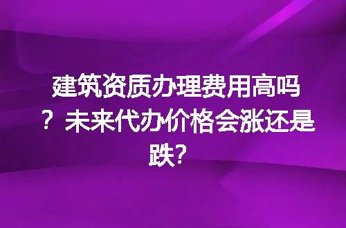 建筑资质办理费用高吗？未来代办价格会涨还是跌？