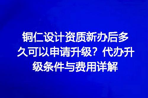 铜仁设计资质新办后多久可以申请升级？代办升级条件与费用详解