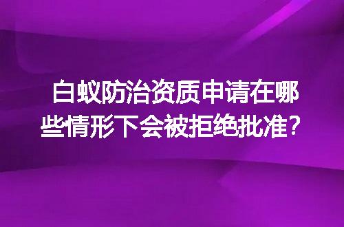 白蚁防治资质申请在哪些情形下会被拒绝批准？