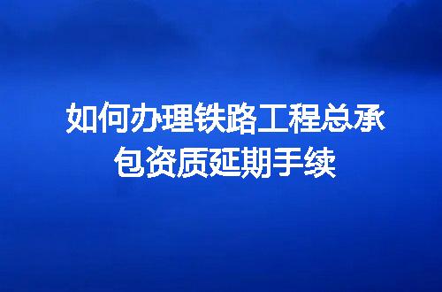 如何办理铁路工程总承包资质延期手续