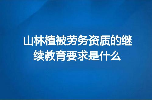山林植被劳务资质的继续教育要求是什么