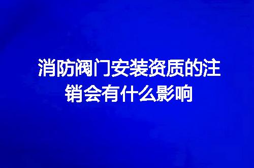 消防阀门安装资质的注销会有什么影响