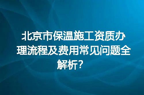 北京市保温施工资质办理流程及费用常见问题全解析？