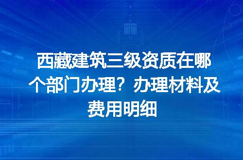 西藏建筑三级资质在哪个部门办理？办理材料及费用明细