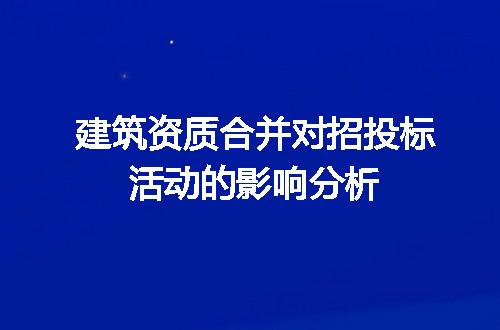 建筑资质合并对招投标活动的影响分析