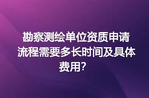勘察测绘单位资质申请流程需要多长时间及具体费用？