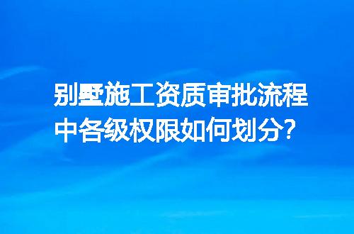 别墅施工资质审批流程中各级权限如何划分？