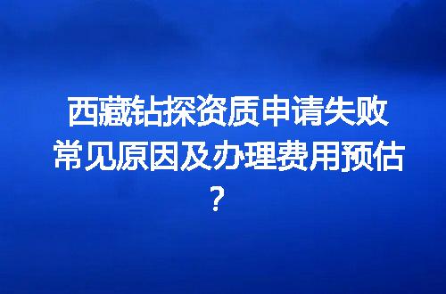 西藏钻探资质申请失败常见原因及办理费用预估？