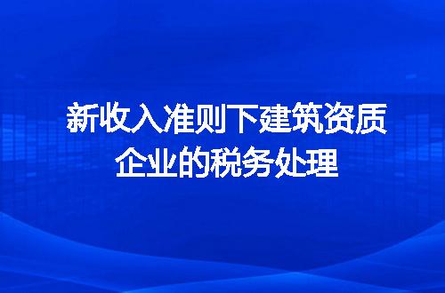 新收入准则下建筑资质企业的税务处理