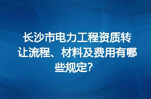 长沙市电力工程资质转让流程、材料及费用有哪些规定？