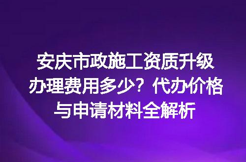 安庆市政施工资质升级办理费用多少？代办价格与申请材料全解析
