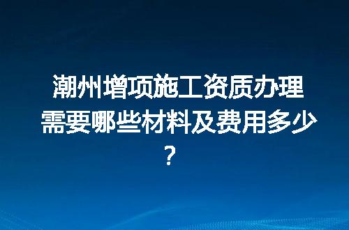 潮州增项施工资质办理需要哪些材料及费用多少？
