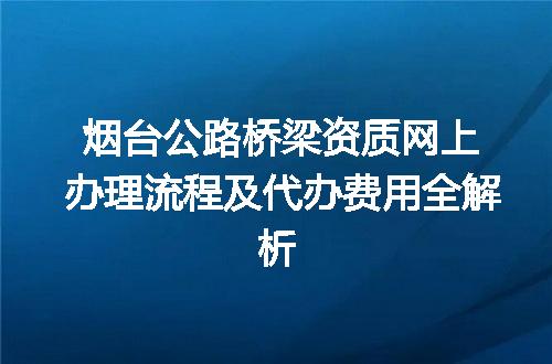 烟台公路桥梁资质网上办理流程及代办费用全解析