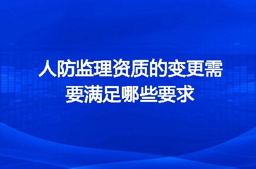 人防监理资质的变更需要满足哪些要求