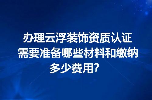 办理云浮装饰资质认证需要准备哪些材料和缴纳多少费用？
