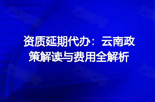 资质延期代办：云南政策解读与费用全解析