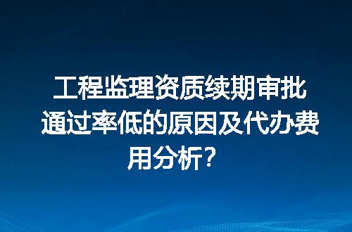 工程监理资质续期审批通过率低的原因及代办费用分析？