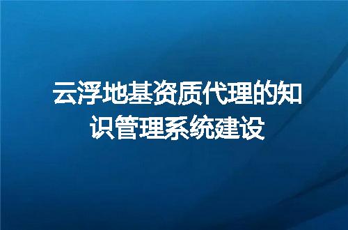 云浮地基资质代理的知识管理系统建设