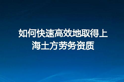 如何快速高效地取得上海土方劳务资质