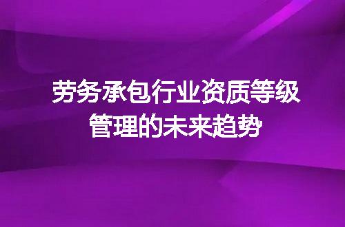 劳务承包行业资质等级管理的未来趋势