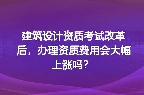 建筑设计资质考试改革后，办理资质费用会大幅上涨吗？