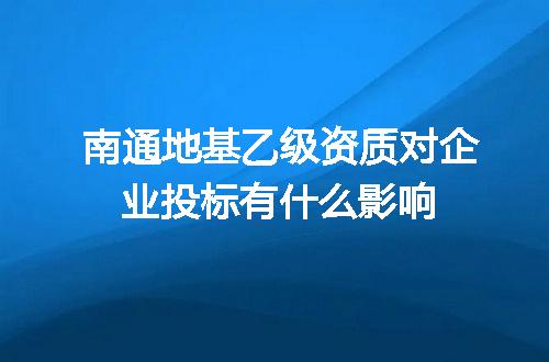 南通地基乙级资质对企业投标有什么影响