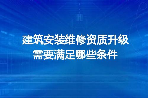 建筑安装维修资质升级需要满足哪些条件