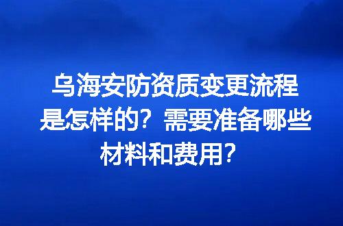 乌海安防资质变更流程是怎样的？需要准备哪些材料和费用？