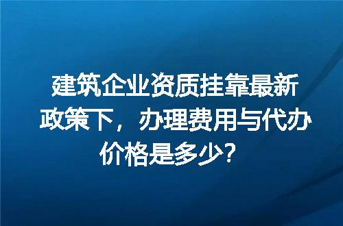 建筑企业资质挂靠最新政策下，办理费用与代办价格是多少？