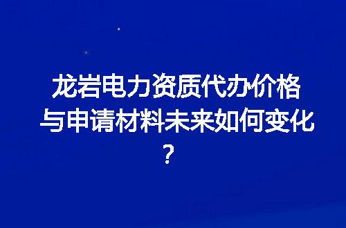 龙岩电力资质代办价格与申请材料未来如何变化？