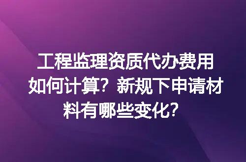 工程监理资质代办费用如何计算？新规下申请材料有哪些变化？