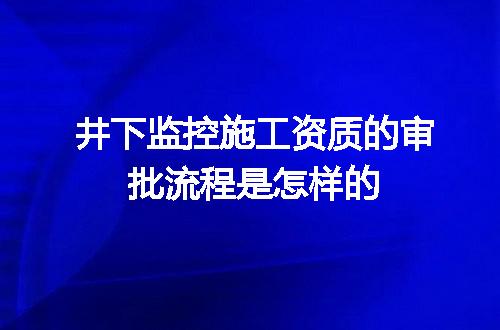 井下监控施工资质的审批流程是怎样的