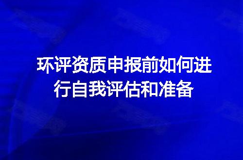 环评资质申报前如何进行自我评估和准备