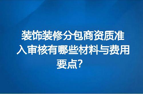 装饰装修分包商资质准入审核有哪些材料与费用要点？