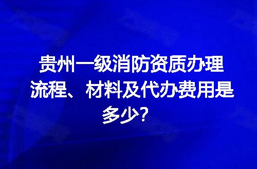 贵州一级消防资质办理流程、材料及代办费用是多少？