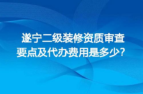 遂宁二级装修资质审查要点及代办费用是多少？