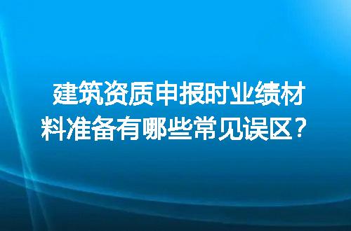建筑资质申报时业绩材料准备有哪些常见误区？