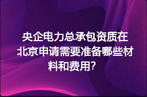 央企电力总承包资质在北京申请需要准备哪些材料和费用？