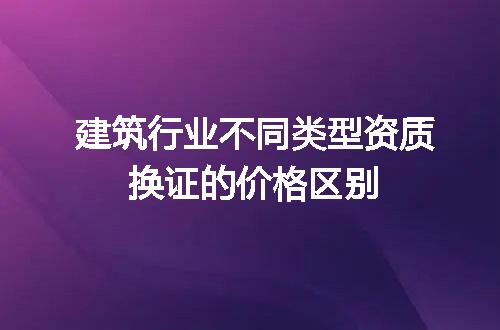 建筑行业不同类型资质换证的价格区别