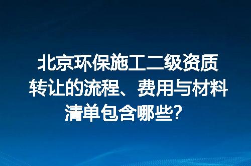 北京环保施工二级资质转让的流程、费用与材料清单包含哪些？