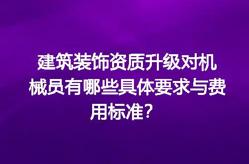 建筑装饰资质升级对机械员有哪些具体要求与费用标准？
