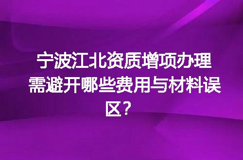 宁波江北资质增项办理需避开哪些费用与材料误区？