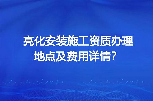 亮化安装施工资质办理地点及费用详情？