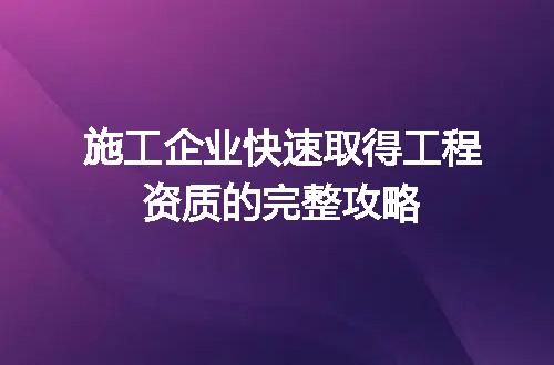施工企业快速取得工程资质的完整攻略
