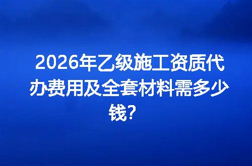 2026年乙级施工资质代办费用及全套材料需多少钱？