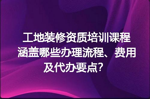 工地装修资质培训课程涵盖哪些办理流程、费用及代办要点？